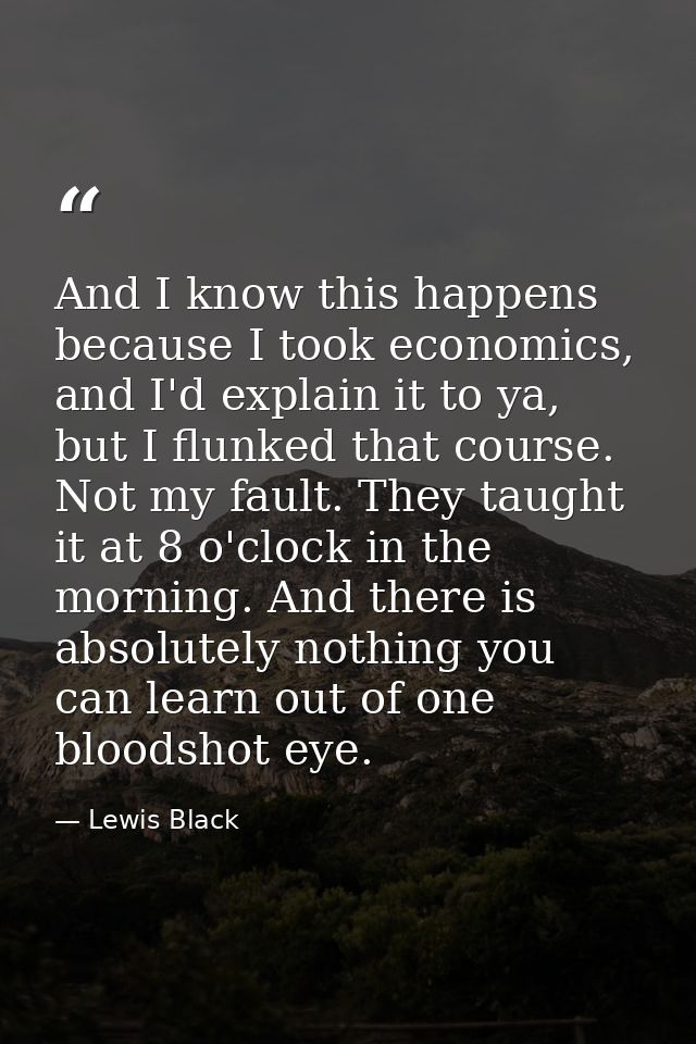 And I know this happens because I took economics, and I'd explain it to ya, but I flunked that course. Not my fault. The — Lewis Black