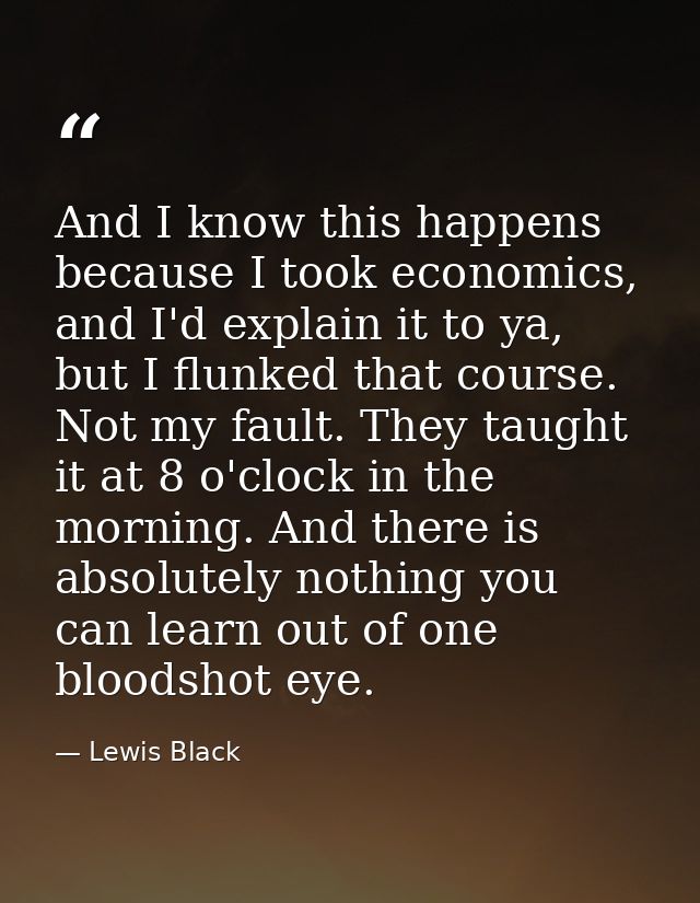 And I know this happens because I took economics, and I'd explain it to ya, but I flunked that course. Not my fault. The — Lewis Black