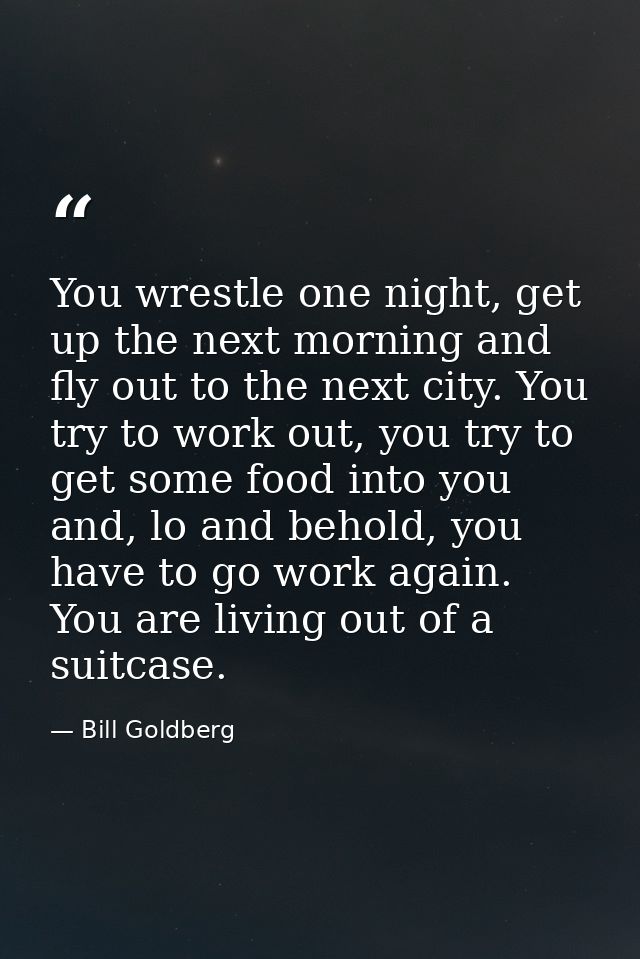 You wrestle one night, get up the next morning and fly out to the next city. You try to work out, you try to get some fo — Bill Goldberg