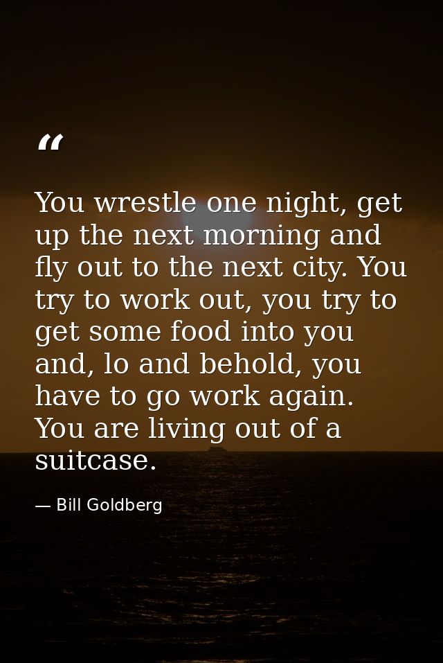 You wrestle one night, get up the next morning and fly out to the next city. You try to work out, you try to get some fo — Bill Goldberg