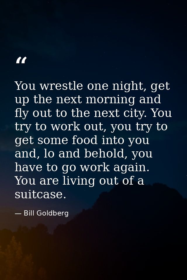 You wrestle one night, get up the next morning and fly out to the next city. You try to work out, you try to get some fo — Bill Goldberg