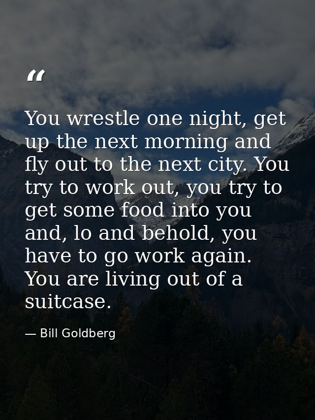 You wrestle one night, get up the next morning and fly out to the next city. You try to work out, you try to get some fo — Bill Goldberg