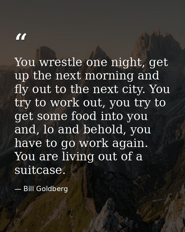 You wrestle one night, get up the next morning and fly out to the next city. You try to work out, you try to get some fo — Bill Goldberg
