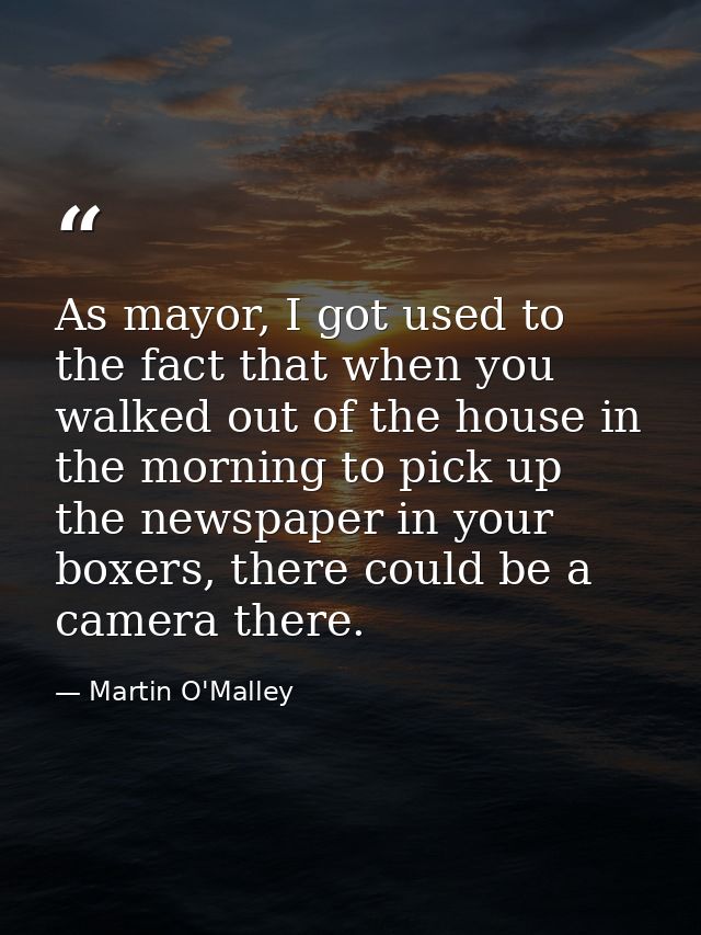 As mayor, I got used to the fact that when you walked out of the house in the morning to pick up the newspaper in your b — Martin O'Malley