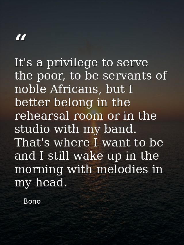 It's a privilege to serve the poor, to be servants of noble Africans, but I better belong in the rehearsal room or in th — Bono