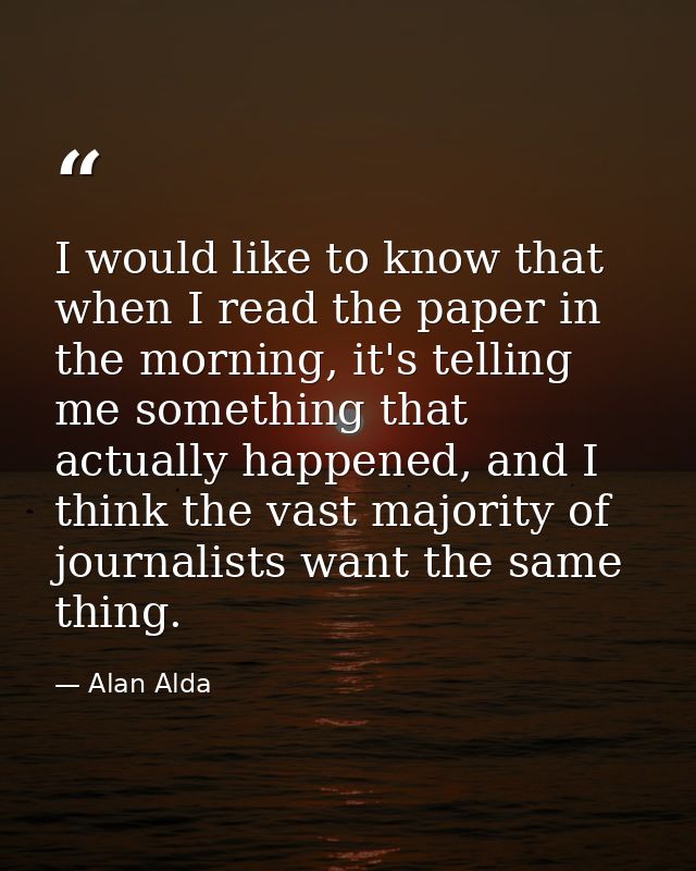 I would like to know that when I read the paper in the morning, it's telling me something that actually happened, and I  — Alan Alda