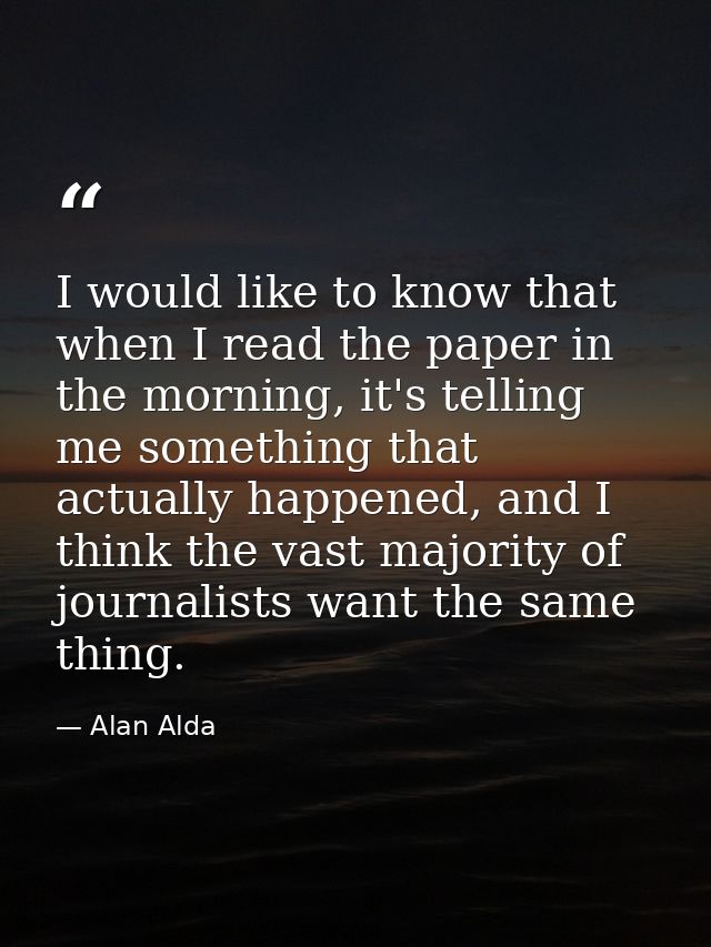 I would like to know that when I read the paper in the morning, it's telling me something that actually happened, and I  — Alan Alda