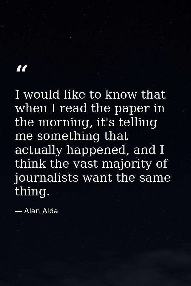 I would like to know that when I read the paper in the morning, it's telling me something that actually happened, and I  — Alan Alda