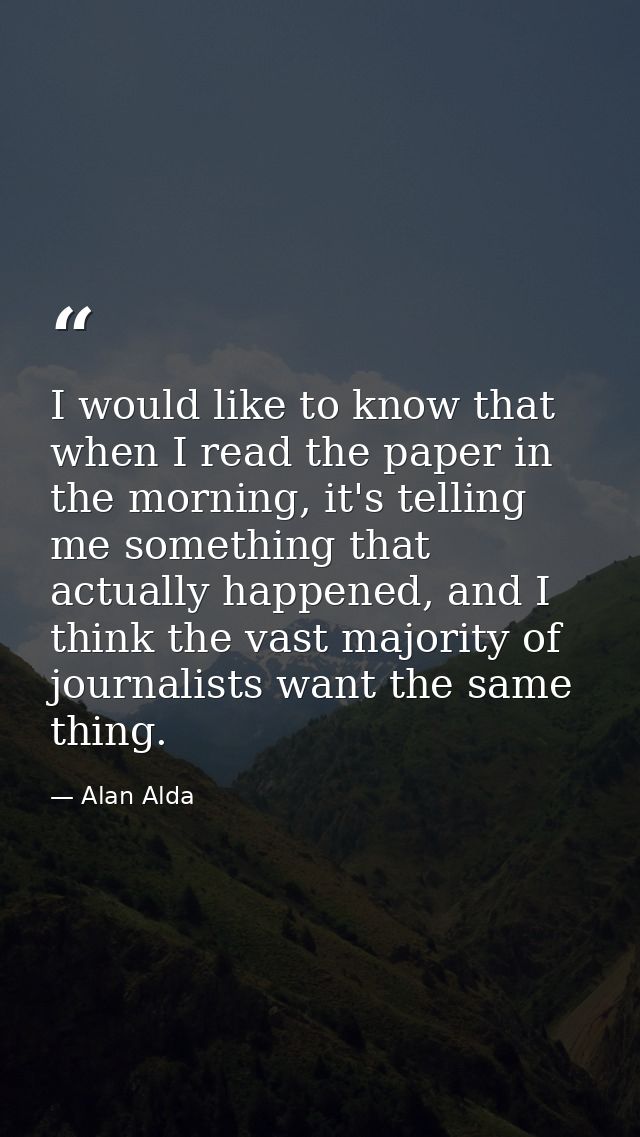 I would like to know that when I read the paper in the morning, it's telling me something that actually happened, and I  — Alan Alda