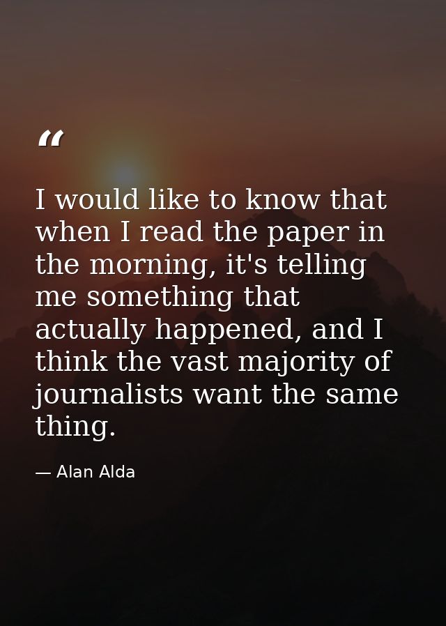 I would like to know that when I read the paper in the morning, it's telling me something that actually happened, and I  — Alan Alda