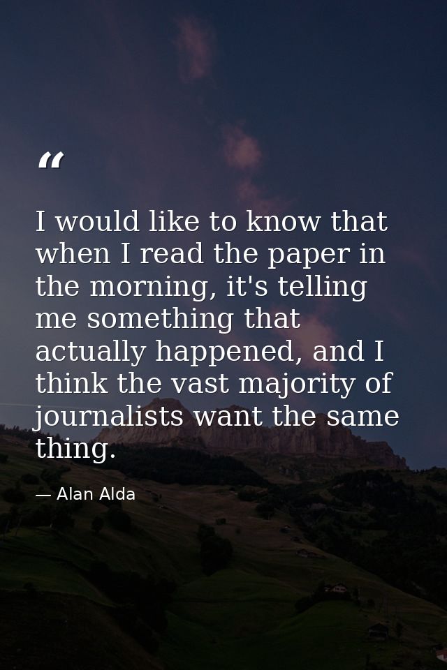 I would like to know that when I read the paper in the morning, it's telling me something that actually happened, and I  — Alan Alda