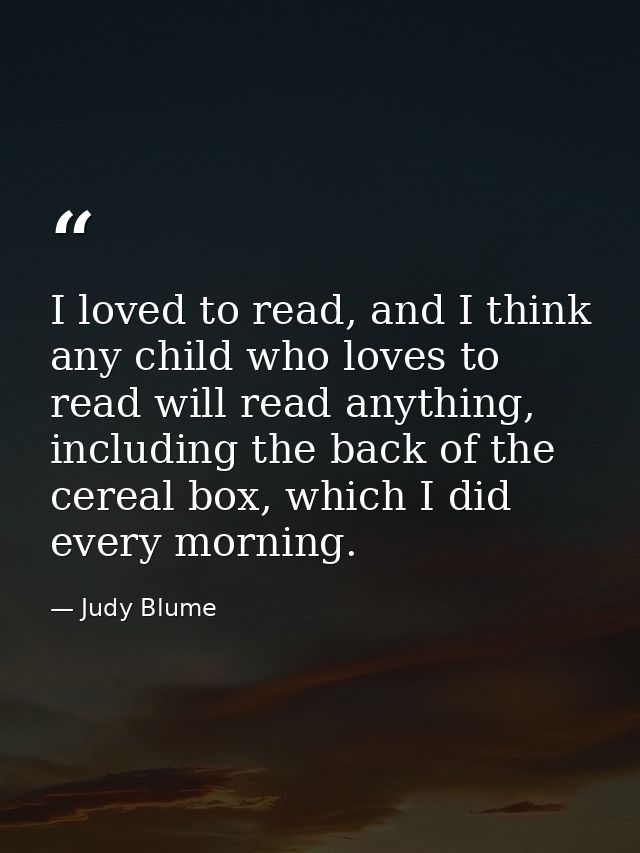 I loved to read, and I think any child who loves to read will read anything, including the back of the cereal box, which — Judy Blume