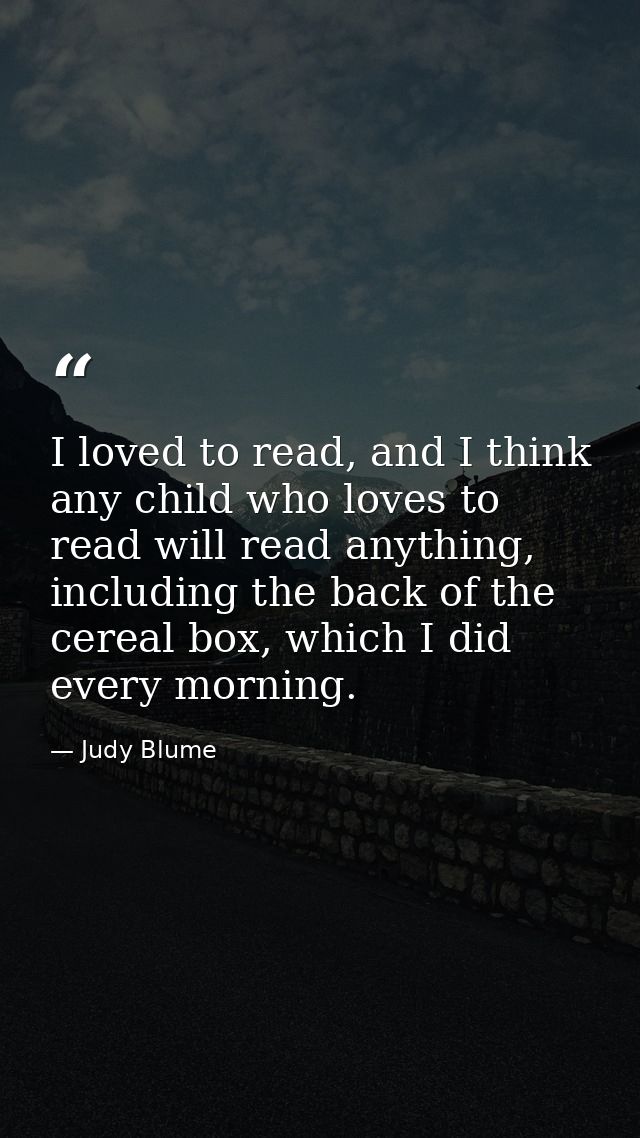 I loved to read, and I think any child who loves to read will read anything, including the back of the cereal box, which — Judy Blume