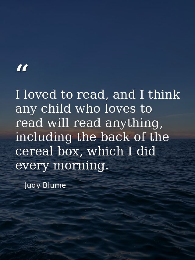 I loved to read, and I think any child who loves to read will read anything, including the back of the cereal box, which — Judy Blume