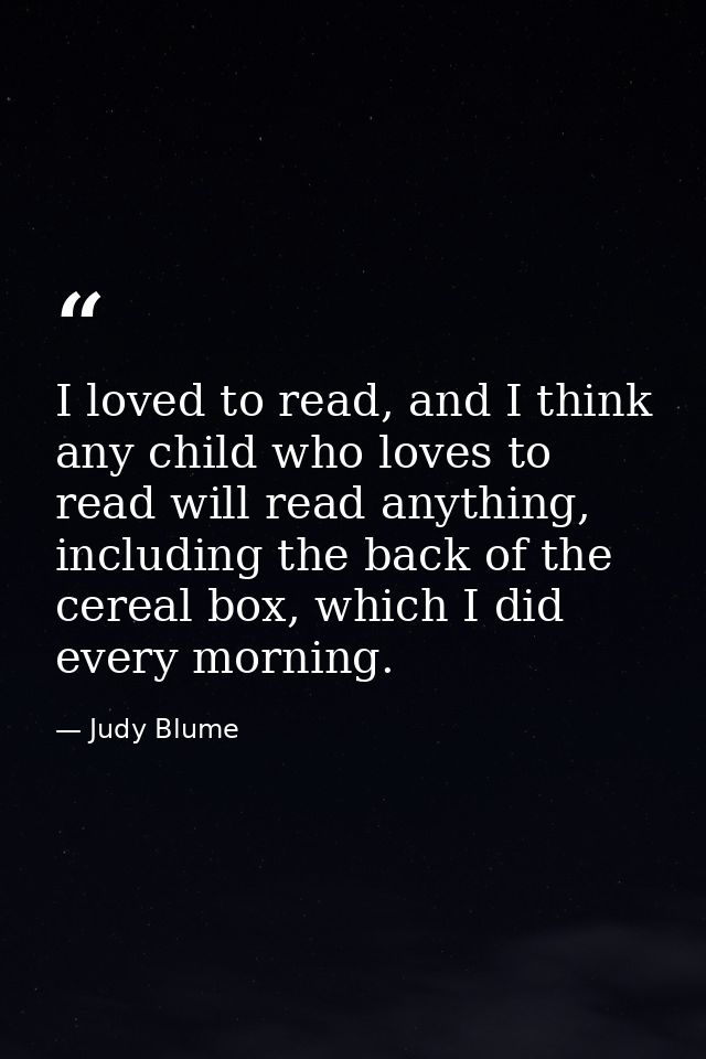I loved to read, and I think any child who loves to read will read anything, including the back of the cereal box, which — Judy Blume