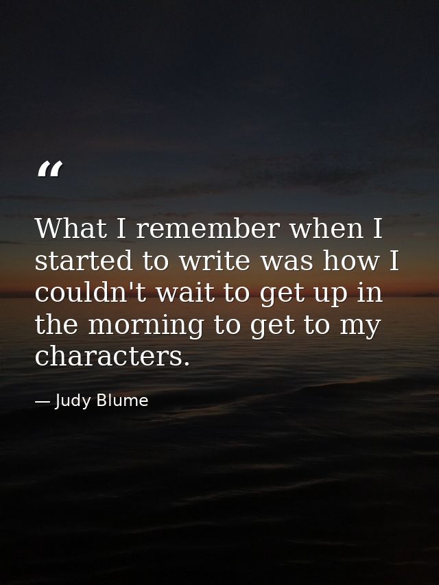What I remember when I started to write was how I couldn't wait to get up in the morning to get to my characters. — Judy Blume