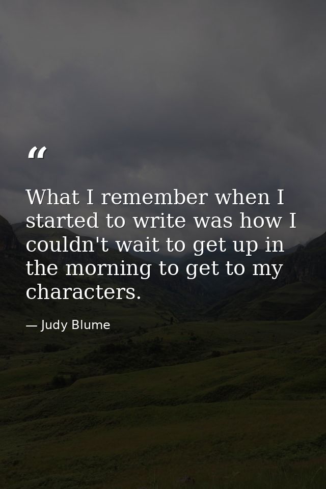 What I remember when I started to write was how I couldn't wait to get up in the morning to get to my characters. — Judy Blume