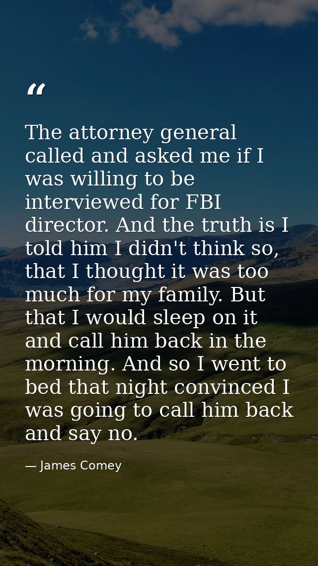 The attorney general called and asked me if I was willing to be interviewed for FBI director. And the truth is I told hi — James Comey