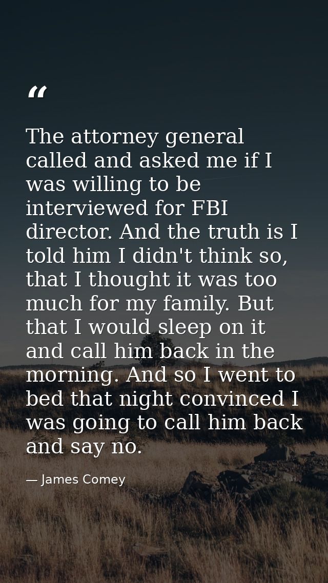 The attorney general called and asked me if I was willing to be interviewed for FBI director. And the truth is I told hi — James Comey