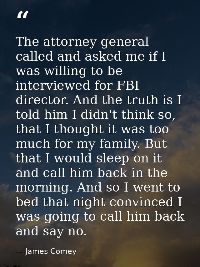 The attorney general called and asked me if I was willing to be interviewed for FBI director. And the truth is I told hi — James Comey