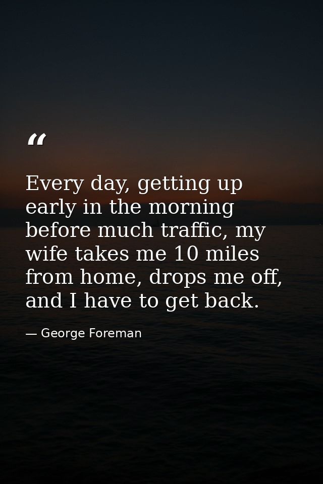 Every day, getting up early in the morning before much traffic, my wife takes me 10 miles from home, drops me off, and I — George Foreman
