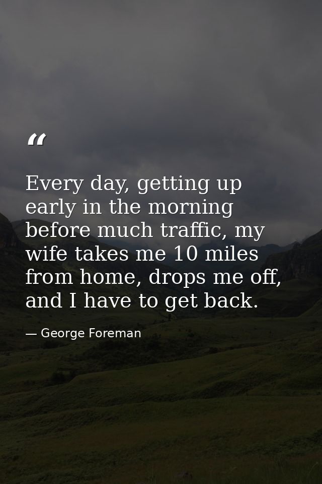 Every day, getting up early in the morning before much traffic, my wife takes me 10 miles from home, drops me off, and I — George Foreman
