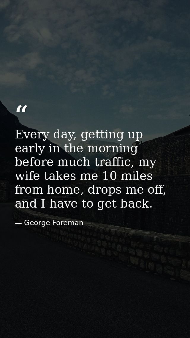 Every day, getting up early in the morning before much traffic, my wife takes me 10 miles from home, drops me off, and I — George Foreman