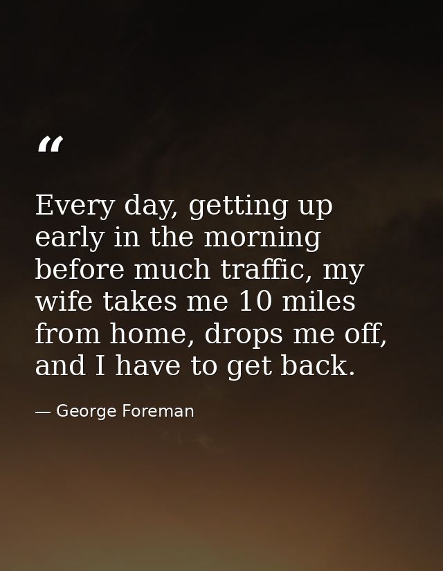 Every day, getting up early in the morning before much traffic, my wife takes me 10 miles from home, drops me off, and I — George Foreman