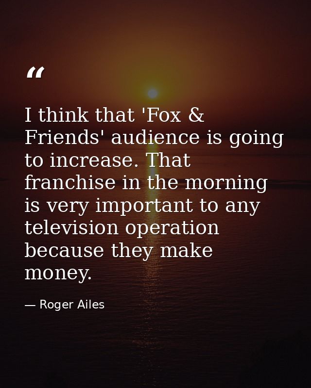 I think that 'Fox & Friends' audience is going to increase. That franchise in the morning is very important to any telev — Roger Ailes