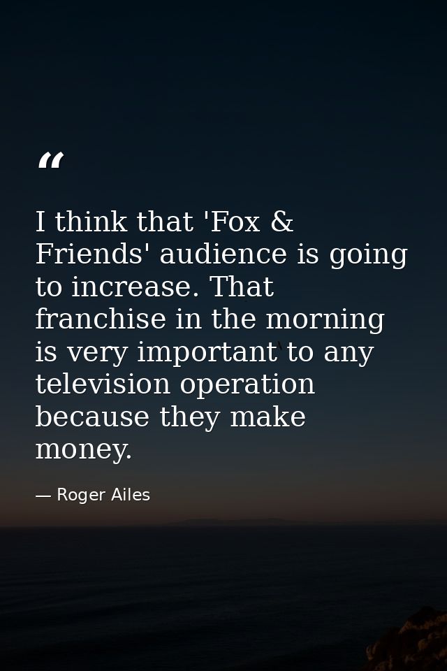 I think that 'Fox & Friends' audience is going to increase. That franchise in the morning is very important to any telev — Roger Ailes
