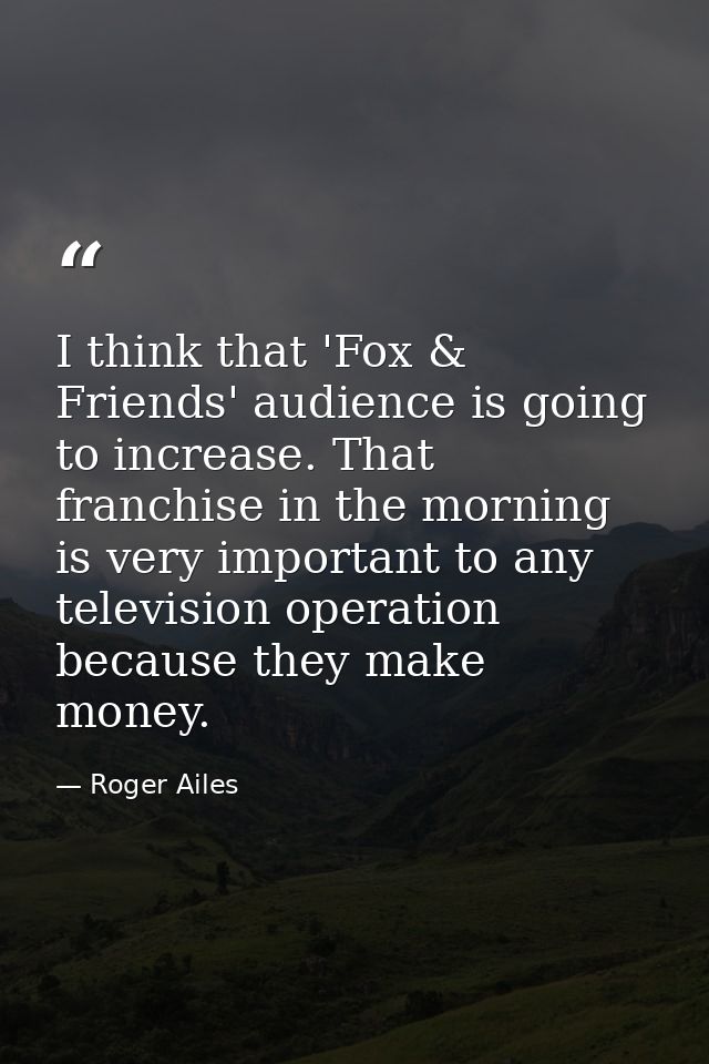I think that 'Fox & Friends' audience is going to increase. That franchise in the morning is very important to any telev — Roger Ailes