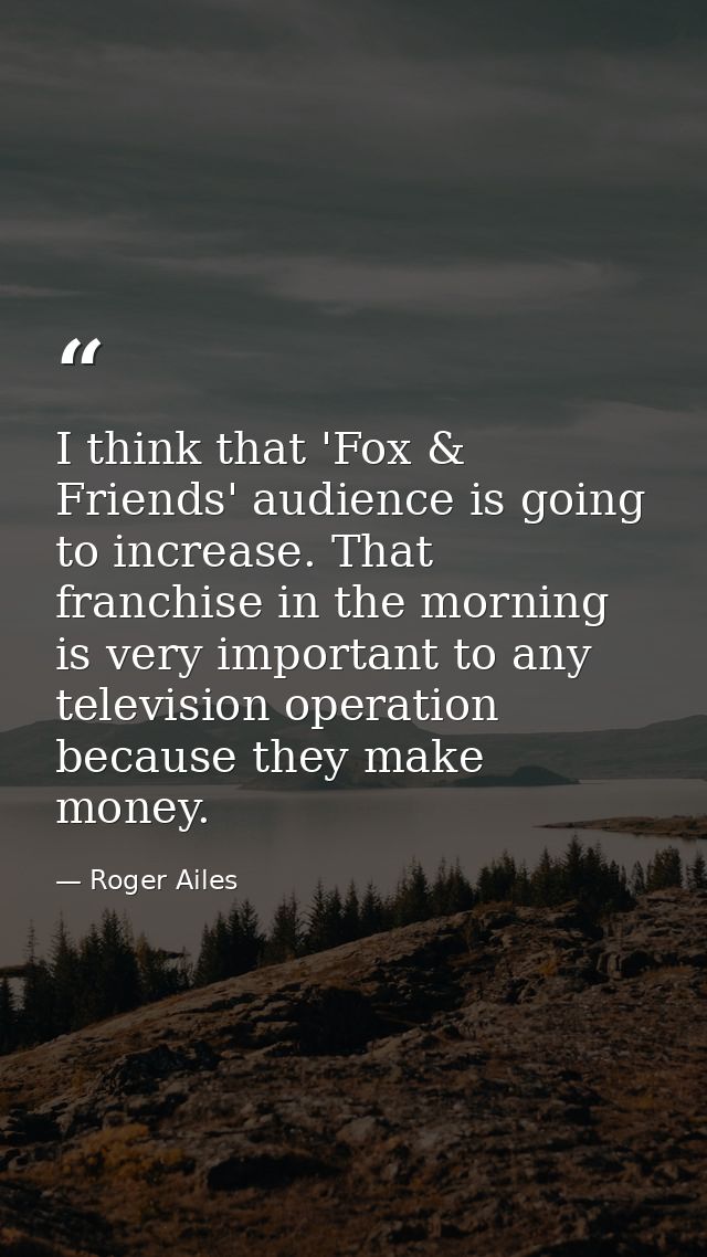 I think that 'Fox & Friends' audience is going to increase. That franchise in the morning is very important to any telev — Roger Ailes