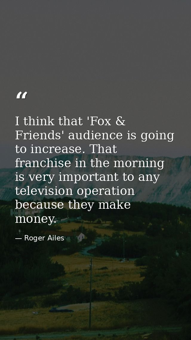 I think that 'Fox & Friends' audience is going to increase. That franchise in the morning is very important to any telev — Roger Ailes