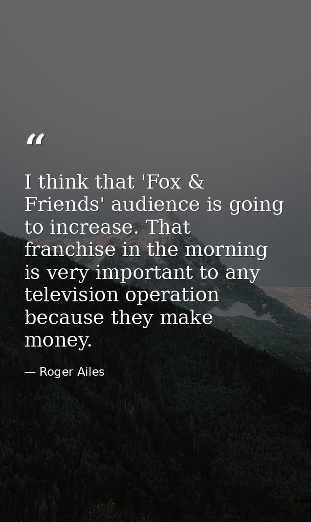 I think that 'Fox & Friends' audience is going to increase. That franchise in the morning is very important to any telev — Roger Ailes