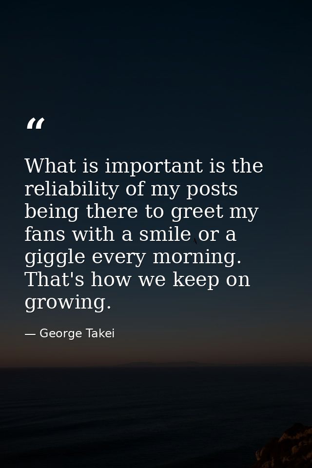 What is important is the reliability of my posts being there to greet my fans with a smile or a giggle every morning. Th — George Takei