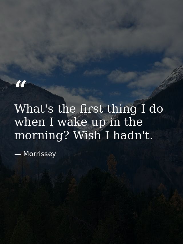 What's the first thing I do when I wake up in the morning? Wish I hadn't. — Morrissey