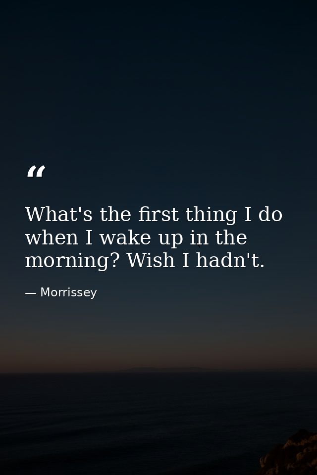 What's the first thing I do when I wake up in the morning? Wish I hadn't. — Morrissey