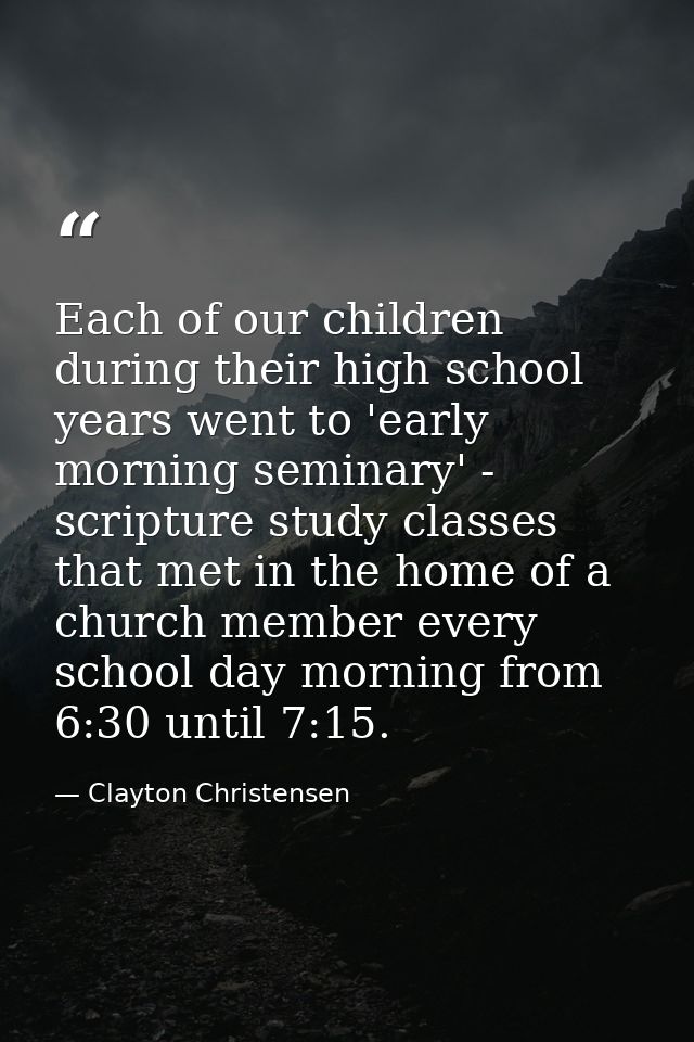 Each of our children during their high school years went to 'early morning seminary' - scripture study classes that met  — Clayton Christensen