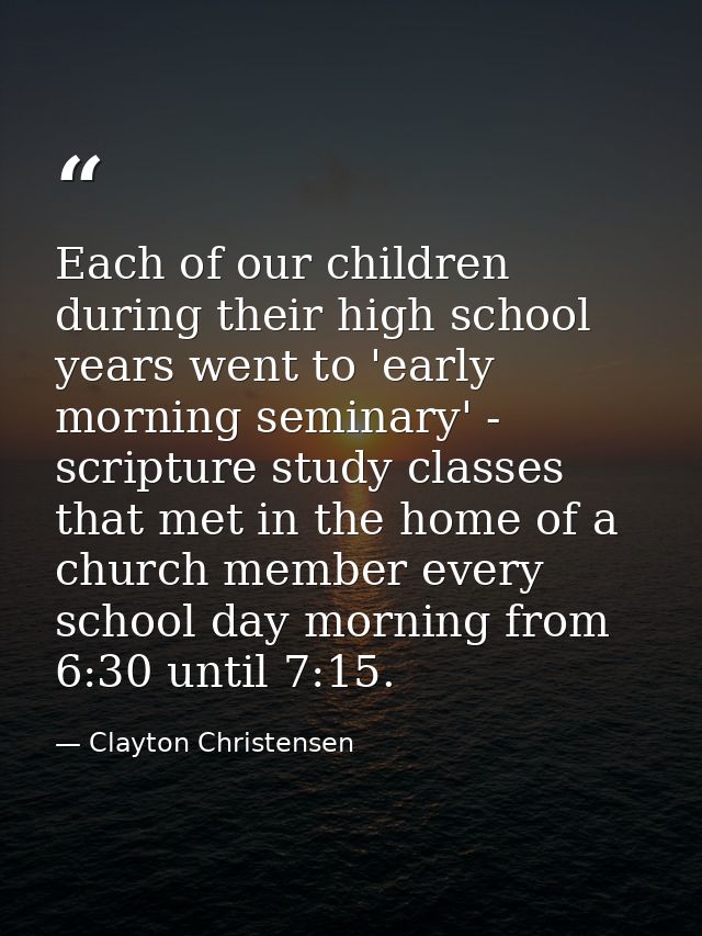 Each of our children during their high school years went to 'early morning seminary' - scripture study classes that met  — Clayton Christensen