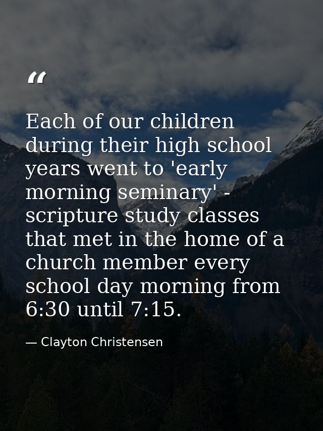 Each of our children during their high school years went to 'early morning seminary' - scripture study classes that met  — Clayton Christensen