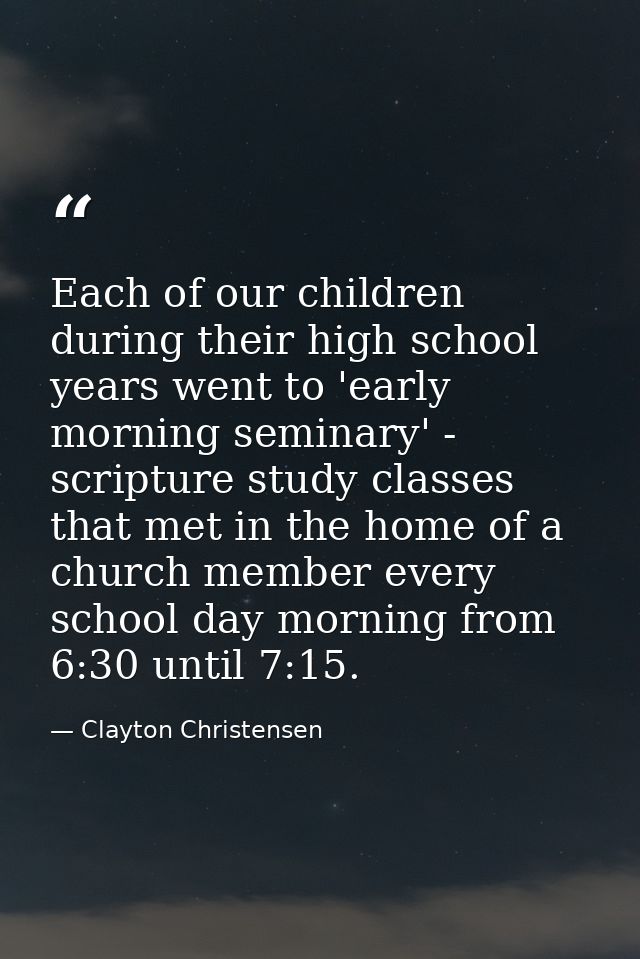 Each of our children during their high school years went to 'early morning seminary' - scripture study classes that met  — Clayton Christensen
