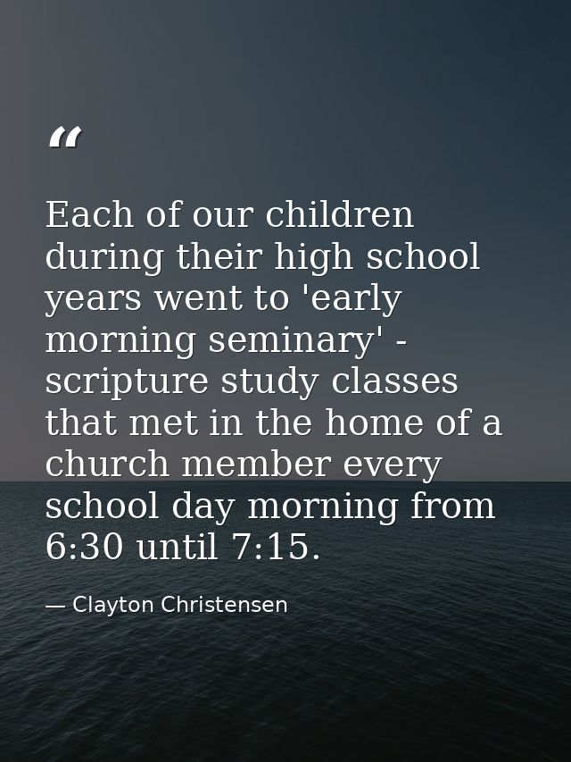 Each of our children during their high school years went to 'early morning seminary' - scripture study classes that met  — Clayton Christensen