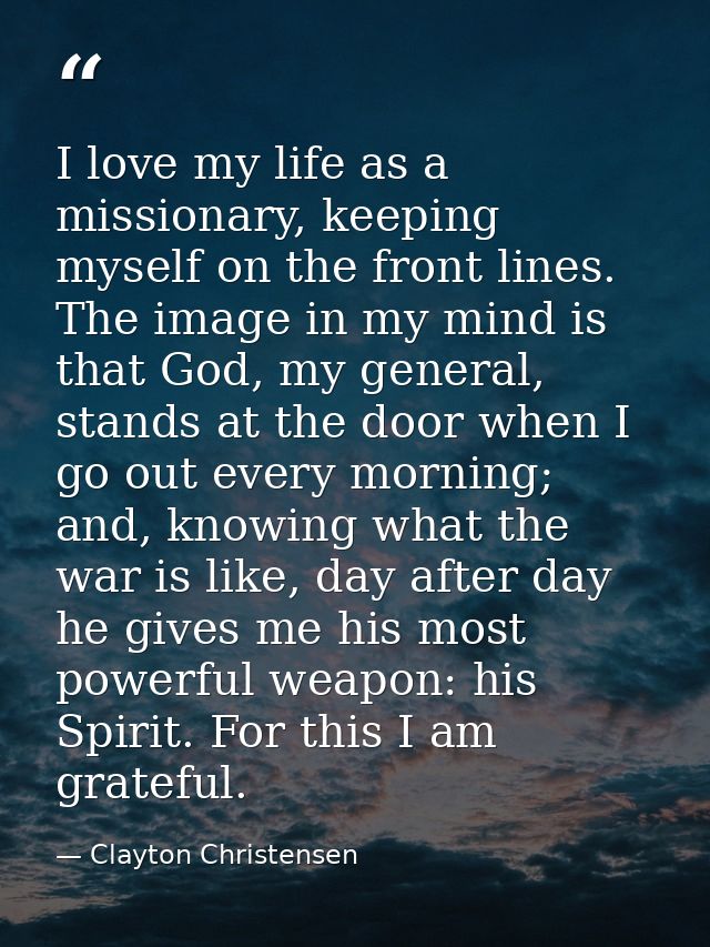 I love my life as a missionary, keeping myself on the front lines. The image in my mind is that God, my general, stands  — Clayton Christensen