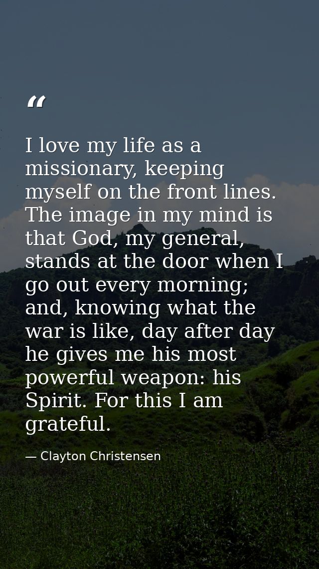 I love my life as a missionary, keeping myself on the front lines. The image in my mind is that God, my general, stands  — Clayton Christensen
