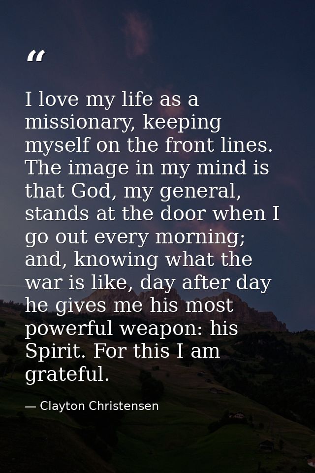 I love my life as a missionary, keeping myself on the front lines. The image in my mind is that God, my general, stands  — Clayton Christensen