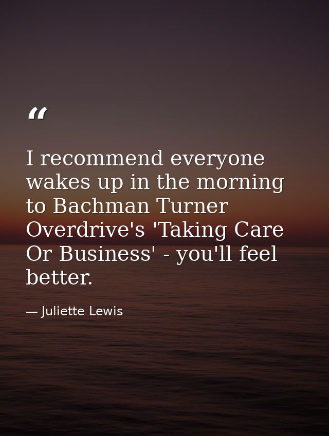 I recommend everyone wakes up in the morning to Bachman Turner Overdrive's 'Taking Care Or Business' - you'll feel bette — Juliette Lewis