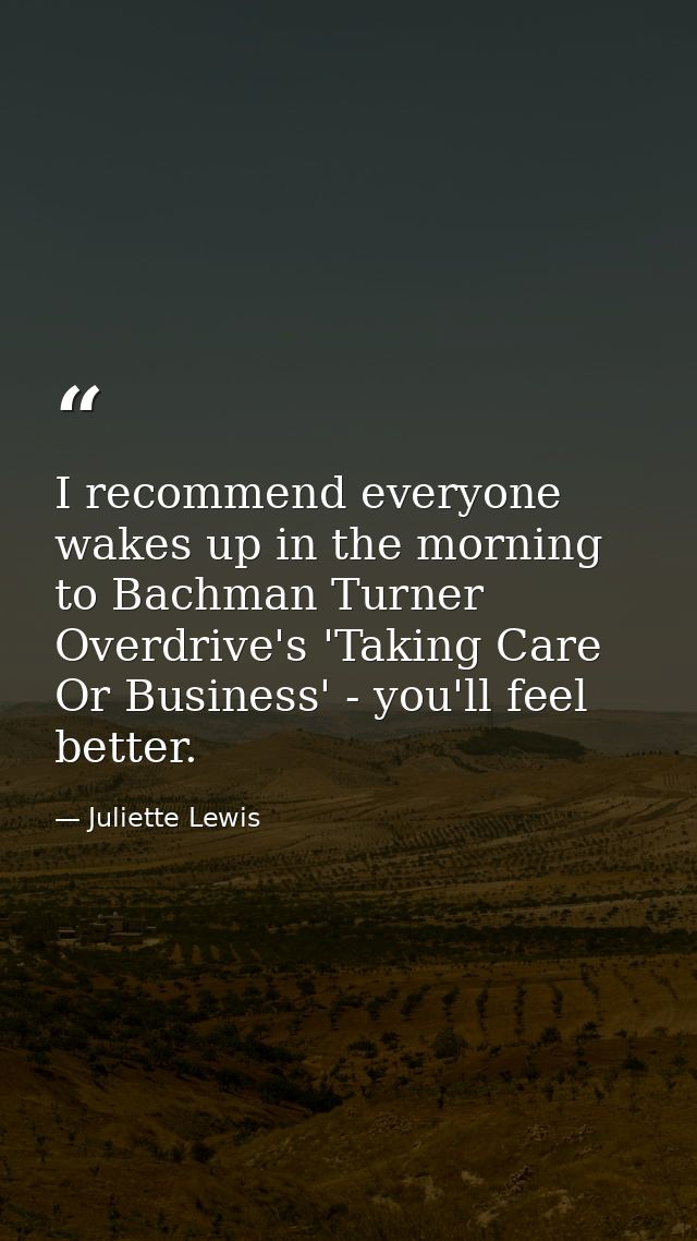 I recommend everyone wakes up in the morning to Bachman Turner Overdrive's 'Taking Care Or Business' - you'll feel bette — Juliette Lewis