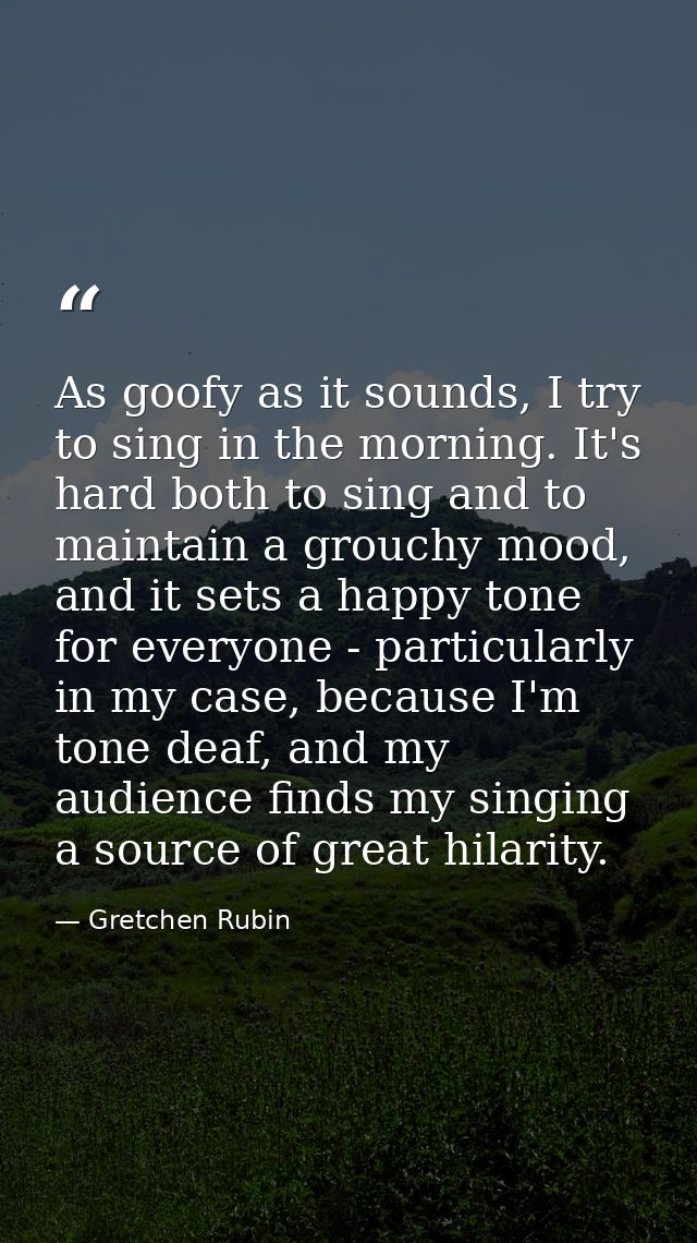 As goofy as it sounds, I try to sing in the morning. It's hard both to sing and to maintain a grouchy mood, and it sets  — Gretchen Rubin