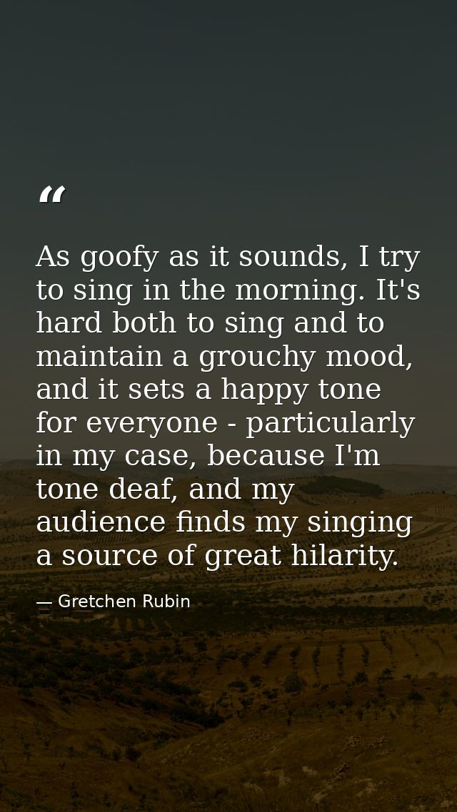 As goofy as it sounds, I try to sing in the morning. It's hard both to sing and to maintain a grouchy mood, and it sets  — Gretchen Rubin