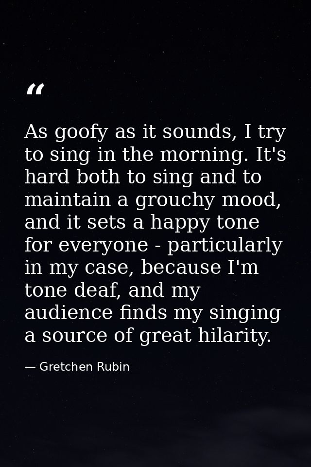 As goofy as it sounds, I try to sing in the morning. It's hard both to sing and to maintain a grouchy mood, and it sets  — Gretchen Rubin
